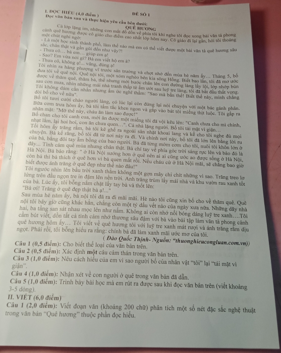 dè số 1
1. ĐQC HIÊU (4,0 diểm ) Đọc văn bản sau và thực hiện yêu cầu bên đưới:
Qquê hương
Cả lớp lặng im, những con mất đồ dòn vẻ phía tôi khi nghe tôi đọc xong bài văn tả phong
một chút nghỉ ngờ: cảnh que hương được cô giáo cho điểm cao nhất lớp hôm nay. Cô giáo đi lại gân, hỏi tôi thoắng
Là một học sinh thành phố, làm thể nào mà em có thể viết được một bài văn tả quê hương sâu
sắc, chân thật và gắn gũi đến như vậy?!
- Thưa cô.. bả em... giúp em ạ!
- Sao? Em vừa nói gi? Bả em viết hộ em à?
- Thưa cô, không ạ!... văng, đùng ạ!
Tôi nhìn ra hàng phượng vĩ trước sản trường và chợt nhớ đến mùa hè năm ẩy... Tháng 5, bố
đưa tôi về quê nội. Quê nội tôi, một xóm nghêo bên kia sông Hồng. Biết bao lần, tôi đã mơ ước
được về thăm quê, thăm bà, thể nhưng mới bước chân lên con đường làng lầy lội, lớp nhớp bùn
sau con mưa, nhìn những mái nhà tranh thắp tè ẩm ướt sau luỹ trẻ làng, tôi đã bắt đầu thất vong
đòi bổ cho về nữa".  Tôi không đâm cần nhân nhưng âm ức nghĩ thằm: ''Sao mà bản thể! Biết thể này, mình chẳng
Bổ tôi tưới cười cháo người lãng, có lúc lại còn đứng lại nói chuyện với một bác gánh phân
Bữa com trưa hôm ấy, bà tôi tầm tắc khen ngon và gắp vào bát tôi miếng thịt luộc. Tôi gắp ra
nhãn mặt: "Mỡ thể này, châu ăn làm sao được!"
Bố chan cho tôi canh cua, mới ăn được một miếng tôi đã vội kêu lên: ''Canh chưa cho mì chính,
nhạt lầm, lại hoi hoi, con ăn chưa quen...". Cả nhà lặng người. Bổ tôi tải mặt vì giản...
Tổi hôm ấy trăng răm, bà tôi kê ghế ra ngoài sân nhật khoại lang và kể cho tôi nghe đủ mọi
chuyện. Bà kể rằng, bố tôi đã từ nơi này ra đi. Và chính nơi này, bố tôi đã lớn lên bằng lời ru
của bà, bằng đôi tay âm bóng của bao người. Bà đã từng mớm cơm cho tôi, nuôi tôi khôn lớn ở
đây... Tình cảm quê mùa nhưng chân thật. Bà chỉ tay về phía góc trời sáng rực lên và bảo đó là
H Nội. Bà bảo rằng: " ở Hà Nội sướng hơn ở quê nên ai ai cũng ước ao được sống ở Hà Nội,
côn bà thì bà thích ở quê hơn vì bà quen mắt rồi. Nếu châu cử ở Hà Nội mãi, sẽ chẳng bao giờ
biết được ánh trăng ở quê đẹp như thể nào đâu!"
Tôi ngước nhìn lên bầu trời xanh thằm không một gọn mây chi chít những vì sao. Trăng treo lớ
lửng trên đầu ngọn tre in đậm lên nền trời. Anh trăng trùm lầy mái nhà và khu vườn rau xanh tốu
của bà. Lúc ấy, tôi bỗng nắm chặt lấy tay bà và thốt lên:
''Bà ơi! Trăng ở quê đẹp thật bà ạ!...''
Sau mùa hè năm ấy, bà nội tôi đã ra đi mãi mãi. Hè nào tôi cũng xin bố cho về thăm quê. Quê
tội tôi bãy giờ cũng khác hằn, chẳng còn một tỷ dấu vết nào của ngày xưa nữa. Những dãy nhà
hai, ba tầng san sát nhau mọc lên như nằm. Không ai còn nhớ nổi bóng đảng luỹ tre xanh...Tôi
cầm bút viết, dồn tắt cả tinh cảm nhớ thương sâu đậm với bà vào bài tập làm văn tả phong cảnh
quê hương hôm ẩy... Tôi viết về quê hương tôi với luỹ tre xanh mát rượi và ảnh trắng rằm dịu
ngọt. Phải rỗi, tôi bổng hiểu ra rằng: chính bà đã làm xanh mãi ước mơ của tôi.
( Đào Quốc Thịnh- Nguồn: “thuonghieucongluan.com.vn))
Câu 1 (0,5 điểm): Cho biết thể loại của văn bản trên.
Câu 2 (0,5 điểm): Xác định một câu cảm thán trong văn bản trên.
Câu 3 (1,0 điểm): Nêu cách hiểu của em vì sao người bố của nhân vật “tôi” lại “tái mặt vì
giận''.
Câu 4 (1,0 điểm): Nhận xét về con người ở quê trong văn bản đã dẫn.
Câu 5 (1,0 điểm): Trình bảy bài học mả em rút ra được sau khi đọc văn bản trên (viết khoảng
3-5 dòng).
II. VIÉT (6,0 điểm)
Câu 1 (2,0 điểm): Viết đoạn văn (khoảng 200 chữ) phân tích một số nét đặc sắc nghệ thuật
trong văn bản “Quê hương” thuộc phần đọc hiều.
