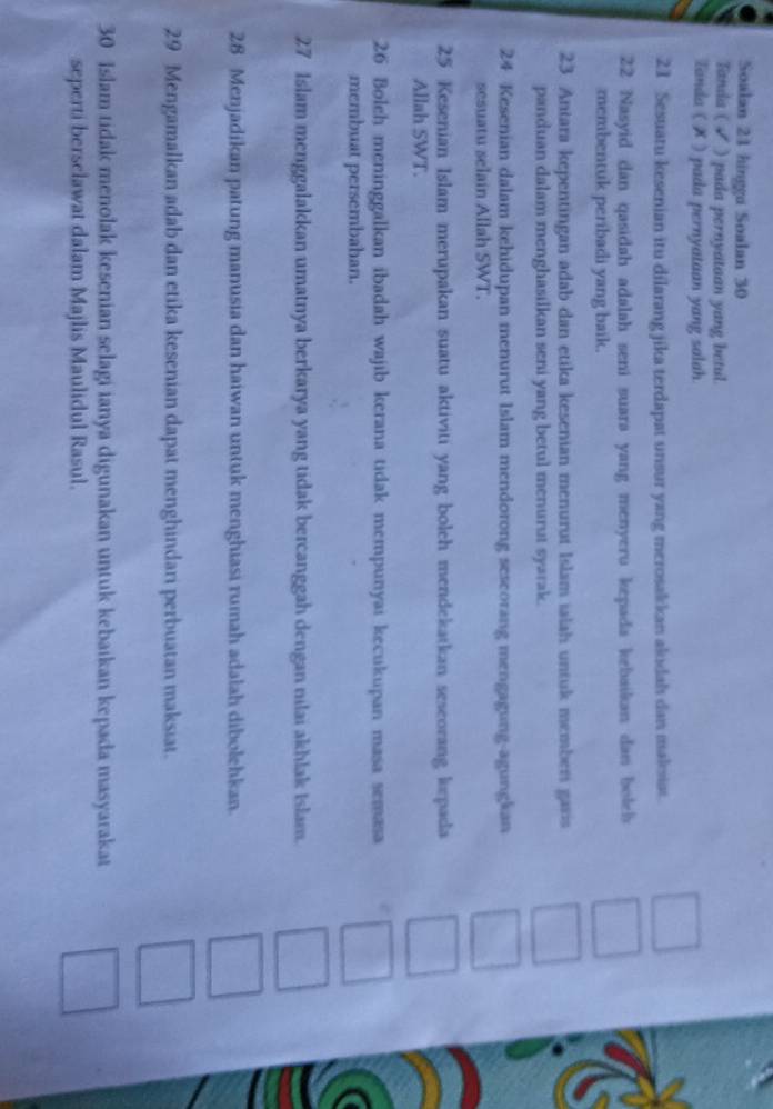 Soalan 21 hingga Soalan 30
Tanda ( √ ) pada pernyataan yang betul. 
Tanda ( ✗ ) pada pernyataan yang salah
21 Sesuatu kesenian itu dilarang jika terdapat unsur yang merosakkan akıidah dan maksias. 
22 Nasyid dan qasidah adalah seni suara yang menyeru kepada kebaikan dan boleh 
membentuk peribadi yang baik. 
23. Antara kepentingan adab dan etika kesenian menurut Islam ialah untuk memberi garis 
panduan dalam menghasilkan seni yang betul menurut syarak.
24 Kesenian dalam kehidupan menurut Islam mendorong sescorang mengagung-agungkan 
sesuatu selain Allah SWT.
25 Kesenian Islam merupakan suatu aktiviti yang boleh mendekatkan seseorang lorpada 
Allah SWT. 
26 Boleh meninggalkan ibadah wajib kerana tidak mempunyai kecukupan masa semasa 
membuat persembahan.
27 Islam menggalakkan umatnya berkarya yang tidak bercanggah dengan nilai akhlak Islam. 
28 Menjadikan patung manusia dan haiwan untuk menghiasi rumah adalah dibolehkan. 
29 Mengamalkan adab dan etika kesenian dapat menghindari perbuatan maksiat.
30 Islam tidak menolak kesenian selagi ianya digunakan untuk kebaikan kepada masyarakat 
seperti berselawat dalam Majlis Maulidul Rasul.