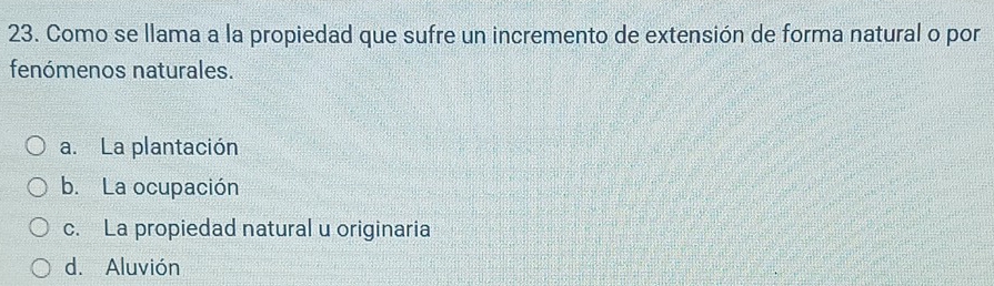 Como se llama a la propiedad que sufre un incremento de extensión de forma natural o por
fenómenos naturales.
a. La plantación
b. La ocupación
c. La propiedad natural u originaria
d. Aluvión