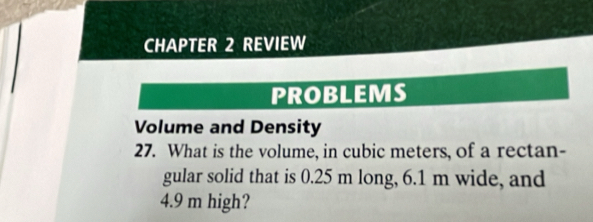 CHAPTER 2 REVIEW 
PROBLEMS 
Volume and Density 
27. What is the volume, in cubic meters, of a rectan- 
gular solid that is 0.25 m long, 6.1 m wide, and
4.9 m high?