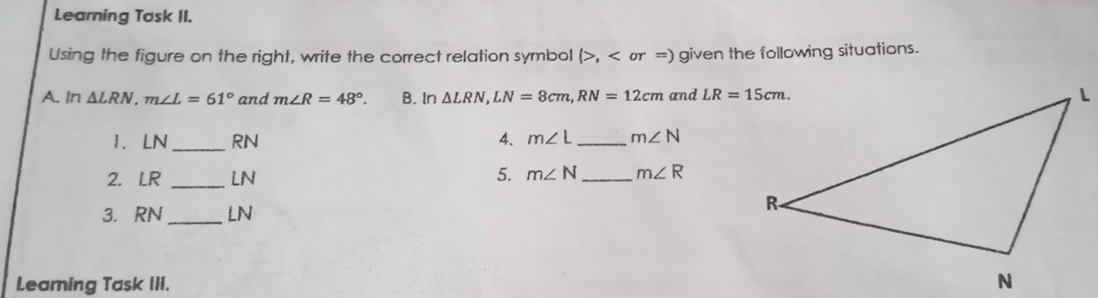 Learning Task II.
Using the figure on the right, write the correct relation symbol (>, given the following situations.
A. In △ LRN.m∠ L=61° and m∠ R=48°. B. In △ LRN,LN=8cm,RN=12cm and 
1. LN_ RN 4. m∠ L _ m∠ N
2. LR _LN 5. m∠ N _ m∠ R
3. RN _LN
Learning Task III.