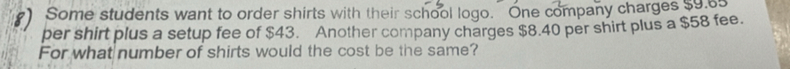 ) Some students want to order shirts with their school logo. One company charges s5 os 
per shirt plus a setup fee of $43. Another company charges $8.40 per shirt plus a $58 fee. 
For what number of shirts would the cost be the same?