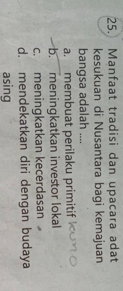 Manfaat tradisi dan upacara adat
kesukuan di Nusantara bagi kemajuan
bangsa adalah ....
a. membuat perilaku primitif
b. meningkatkan investor lokal
c. meningkatkan kecerdasan
d. mendekatkan diri dengan budaya
asing