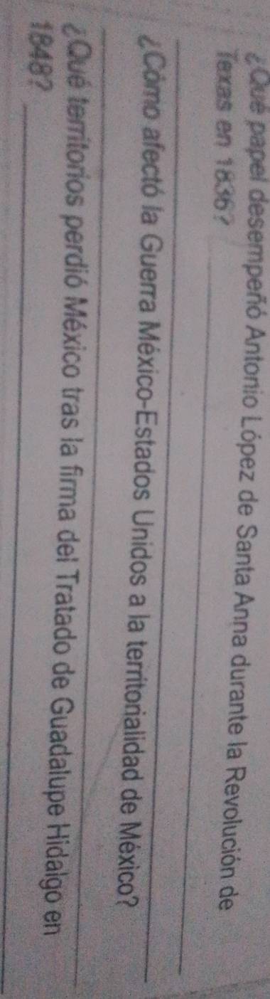 Que papel desempeñó Antonio López de Santa Anna durante la Revolución de 
_ 
Texas en 1836? 
_ 
_ 
aComo afectó la Guerra México-Estados Unidos a la territorialidad de México? 
_ 
¿Qué territorios perdió México tras la firma del Tratado de Guadalupe Hidalgo en 
1848?