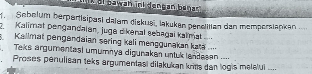 lilik di bawah ini dengan benar! . 
1. Sebelum berpartisipasi dalam diskusi, lakukan penelitian dan mempersiapkan .... 
2. Kalimat pengandaian, juga dikenal sebagai kalimat .... 
Kalimat pengandaian sering kali menggunakan kata .... 
Teks argumentasi umumnya digunakan untuk landasan .... 
, Proses pėnulisan teks argumentasi dilakukan kritis dan logis melalui ....