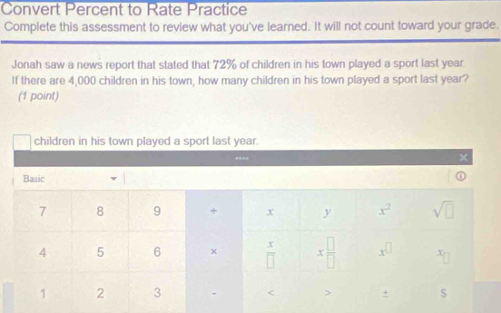 Convert Percent to Rate Practice
Complete this assessment to review what you've learned. It will not count toward your grade.
Jonah saw a news report that stated that 72% of children in his town played a sport last year.
If there are 4,000 children in his town, how many children in his town played a sport last year?
(1 point)