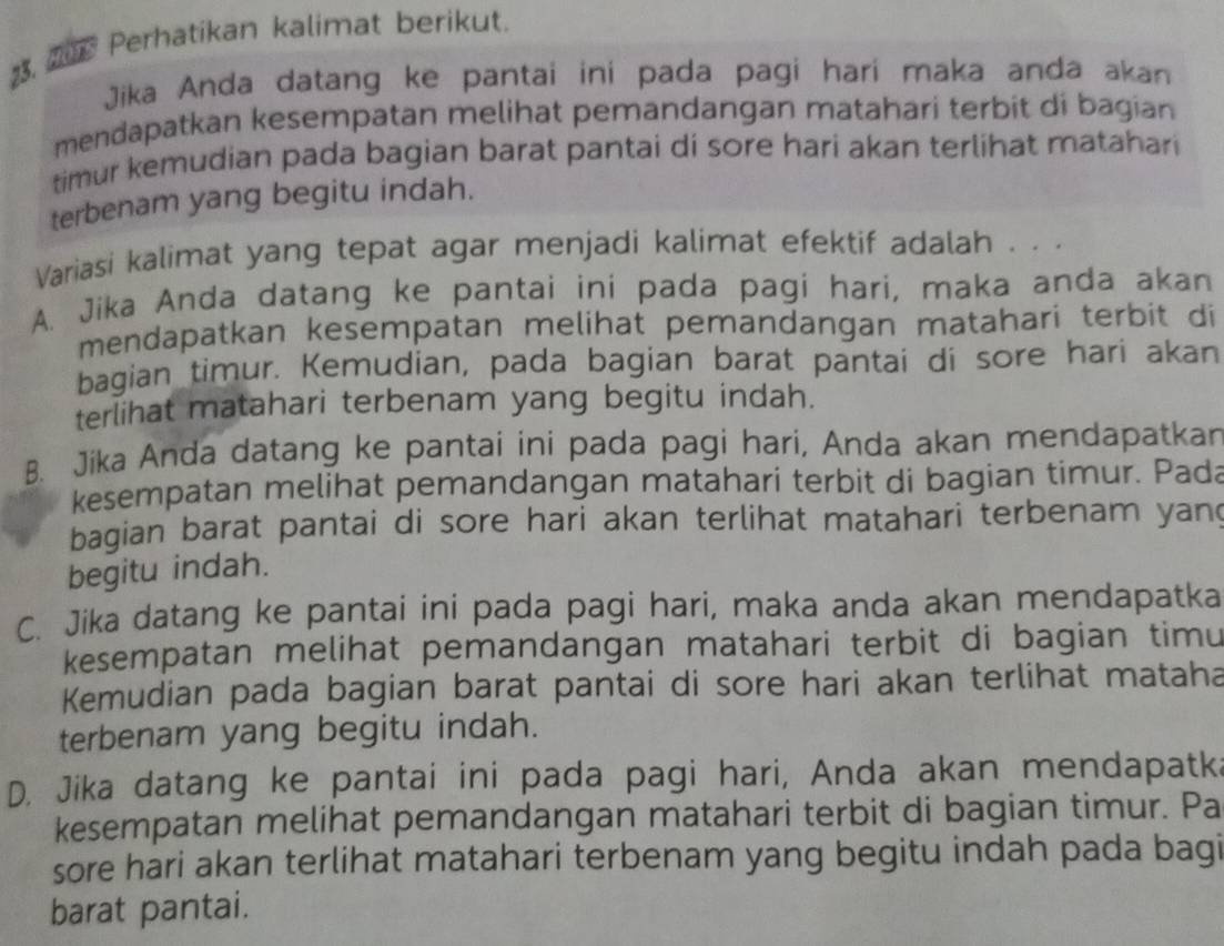 ar Perhatikan kalimat berikut.
Jika Anda datang ke pantai ini pada pagi hari maka anda akan
mendapatkan kesempatan melihat pemandangan matahari terbit di bagian 
timur kemudian pada bagian barat pantai di sore hari akan terlihat matahari
terbenam yang begitu indah.
Variasi kalimat yang tepat agar menjadi kalimat efektif adalah . . .
A. Jika Anda datang ke pantai ini pada pagi hari, maka anda akan
mendapatkan kesempatan melihat pemandangan matahari terbit di
bagian timur. Kemudian, pada bagian barat pantai di sore hari akan
terlihat matahari terbenam yang begitu indah.
B. Jika Anda datang ke pantai ini pada pagi hari, Anda akan mendapatkan
kesempatan melihat pemandangan matahari terbit di bagian timur. Pada
bagian barat pantai di sore hari akan terlihat matahari terbenam yan?
begitu indah.
C. Jika datang ke pantai ini pada pagi hari, maka anda akan mendapatka
kesempatan melihat pemandangan matahari terbit di bagian timu
Kemudian pada bagian barat pantai di sore hari akan terlihat mataha
terbenam yang begitu indah.
D. Jika datang ke pantai ini pada pagi hari, Anda akan mendapatk.
kesempatan melihat pemandangan matahari terbit di bagian timur. Pa
sore hari akan terlihat matahari terbenam yang begitu indah pada bagi
barat pantai.