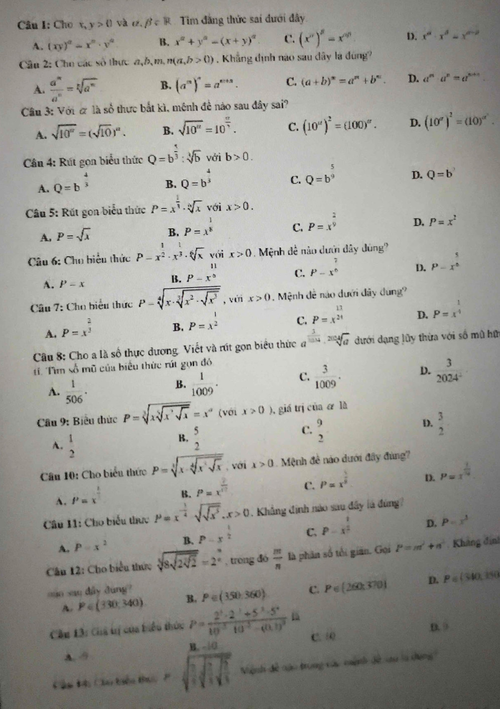 Cho
1° y>0 và e. beta =R Tim đăng thức sai đưới đây
A. (xy)^a=x^n· y^a B. x^(alpha)+y^(alpha)=(x+y)^alpha  C. (x^a)^beta =x^(alpha beta) D. x^a· x^b=x^(a-p)
Cầu 2: Cho các số thực a,b,m,n(a,b>0). Khắng định nào sau dây là đùng?
A.  a^m/a^n =sqrt[n](a^m) B. (a^m)^n=a^(m+n). C. (a+b)^n=a^m+b^n. D. a^m· a^n=a^(m+n)
Cầu 3: Với ơ là số thực bắt kì, mệnh đề nào sau đây sai?
A. sqrt(10^a)=(sqrt(10))^a. B. sqrt(10^(12))=10^(frac 12)3. C. (10^u)^2=(100)^alpha . D. (10^(alpha))^2=(10)^alpha^2.
Câu 4: Rút gọn biểu thức Q=b^(frac 5)3:sqrt[3](b) với b>0.
A. Q=b^(frac 4)3
B. Q=b^(frac 4)3
C. Q=b^(frac 5)9
D. Q=b^3
Câu 5: Rút gọn biểu thức P=x^(frac 1)3· sqrt[6](x) với x>0.
A. P=sqrt(x)
B. P=x^(frac 1)8
C. P=x^(frac 2)9
D, P=x^2
Câu 6: Cho biểu thức P-x^2· x^3· sqrt[6](x) với x>0 Mệnh đề nào dưới đây dùng?
D. P=x^0
A. P-x
B. P-x^(beginarray)r 11 endarray 
C. P-x^(frac 7)6
Câu 7: Cho biểu thức P=sqrt[4](x· sqrt [3]x^2· sqrt x^3) , với x>0. Mệnh đề nào dưới đây dung?
C. P=x^(frac 13)24
D.
A. P=x^(frac 2)3
B. P=x^2 P=x^(frac 1)4
Câu 8: Cho a là số thực dương. Viết và rút gọn biểu thức a^(frac 3)1014· sqrt[2004](a) dưới dạng lũy thừa với số mũ hữn
t Tìm số mũ của biểu thức rút gọn đó
D.  3/2024^2 
A.  1/506 .
B.  1/1009 .
C.  3/1009 .
Cầu 9: Biểu thức P=sqrt[3](xsqrt [5]xsqrt [,x)=x^= (với x>0) 0, giá trị của & là
A.  1/2 
B.  5/2 
C. beginarrayr 9 2endarray
D.  3/2 
Câu 10: Cho biểu thức P=sqrt[3](x-sqrt [4]x^2sqrt x) , với x>0 Mệnh đề náo dưới đây đùng?
D. P=x^(frac 1)10
A. P=x^(frac 1)2
B. P=x^(frac 2)17
C. P=x^(frac 5)8
Câu 11: Cho biểu thực P=x^(-frac 1)4sqrt(sqrt x^5).x>0. Khẳng định não sau đây là đứng
D. P=x^3
A. P=x^2
B. P-x^(frac 1)2
C. P=x^(frac 1)2
Câu 12: Cho biểu thức sqrt[3](8sqrt 2sqrt [3]2)=2^(frac 3)5 , trong đó  m/n  là phân số tối gian. Gọi P=m^2+n^2 Khẳng định
auo sau dầy dung? C. P∈ (260:370) D. P=(340,350
A. P∈ (330,340) B. P∈ (350,360)
B. G_2
Cầu 13: Chả tị của biểu thức P=frac 2^3· 2^3+5^2· 5^410^(-3)· 10^(-3)-(0.1)^2la C. 10
B. - |0
A. 9
Cầu H: Cầu tiêu thuc P Mệnh đề nạo trung các mành đề tu là dông