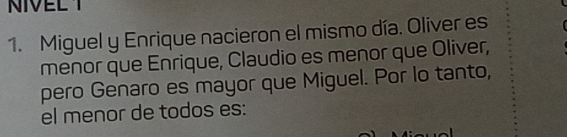 NIVEL Y 
1. Miguel y Enrique nacieron el mismo día. Oliver es 
menor que Enrique, Claudio es menor que Oliver, 
pero Genaro es mayor que Miguel. Por lo tanto, 
el menor de todos es: