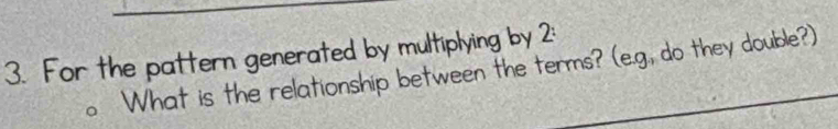 For the pattern generated by multiplying by 2: 
What is the relationship between the terms? (e.g., do they double?)