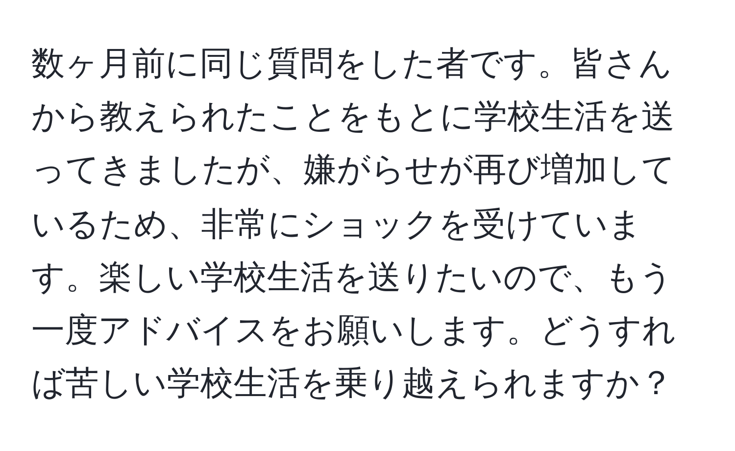 数ヶ月前に同じ質問をした者です。皆さんから教えられたことをもとに学校生活を送ってきましたが、嫌がらせが再び増加しているため、非常にショックを受けています。楽しい学校生活を送りたいので、もう一度アドバイスをお願いします。どうすれば苦しい学校生活を乗り越えられますか？