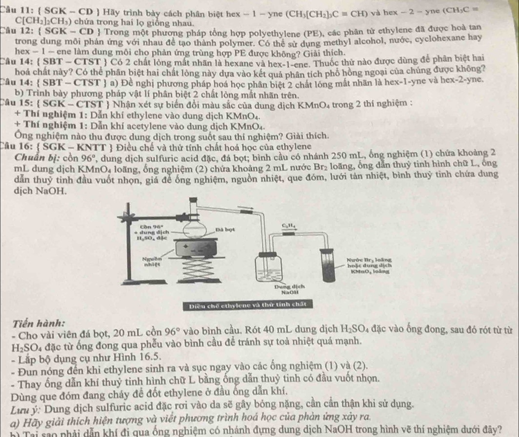 Cầu 11:  SGK - CD  Hãy trình bày cách phân biệt hex - 1 - yne (CH_3[CH_2]_3Cequiv CH) và hex 2- yne (CH_3C=
C[CH_2]_2CH_3) chứa trong hai lọ giổng nhau.
Câu 12:  SG K - CD  Trong một phương pháp tổng hợp polyethylene (PE), các phân tử ethylene đã được hoà tan
trong dung môi phản ứng với nhau đề tạo thành polymer. Có thể sử dung methyl alcohol, nước, cyclohexane hay
hex − 1 - ene làm dung môi cho phản ứng trùng hợp PE được không? Giải thích.
Câu 14:  SBT - CTST  Có 2 chất lỏng mất nhãn là hexane và hex-1-ene. Thuốc thử nào được dùng để phân biệt hai
hoá chất này? Có thể phân biệt hai chất lỏng này dựa vào kết quả phân tích phổ hồng ngoại của chúng được không?
Câu 14:  SBT- CT ST  a) Đề nghị phương pháp hoá học phân biệt 2 chất lóng mất nhãn là hex-1-yne và hex-2-yne.
b) Trình bày phương pháp vật lí phân biệt 2 chất lỏng mất nhãn trên.
Câu 15:  SGK- CTST  Nhận xét sự biến đồi màu sắc của dung dịch KMnO₄ trong 2 thí nghiệm :
+ Thí nghiệm 1: Dẫn khí ethylene vào dung dịch KMnO₄.
+ Thí nghiệm 1: Dẫn khí acetylene vào dung dịch KMnO₄.
Ông nghiệm nào thu được dung dịch trong suốt sau thí nghiệm? Giải thích.
Câu 16:  SGK - KNTT  Điều chế và thử tính chất hoá học của ethylene
Chuẩn bị: cồn 96° , dung dịch sulfuric acid đặc, đá bọt; bình cầu có nhánh 250 mL, ống nghiệm (1) chứa khoảng 2
mL dung dịch KMnO₄ loãng, ống nghiệm (2) chứa khoảng 2 mL nước Br_2 loãng, ống dẫn thuỷ tinh hình chữ L, ổng
dân thuỷ tinh đầu vuốt nhọn, giả để ống nghiệm, nguồn nhiệt, que đóm, lưới tản nhiệt, bình thuỷ tinh chứa dung
djch NaOH.
Tiến hành:
- Cho vài viên đá bọt, 20 mL cồn 96° vào bình cầu. Rót 40 mL dung dịch H_2SO_4 đặc vào ống đong, sau đó rót từ từ
H_2SO l4 đặc từ ống đong qua phếu vào bình cầu để tránh sự toả nhiệt quá mạnh.
- Lắp bộ dụng cụ như Hình 16.5.
- Đun nóng đến khi ethylene sinh ra và sục ngay vào các ống nghiệm (1) và (2).
- Thay ống dẫn khí thuỷ tinh hình chữ L bằng ống dẫn thuỷ tinh có đầu vuốt nhọn.
Dùng que đóm đang cháy để đốt ethylene ở đầu ống dẫn khí.
Lưu ý: Dung dịch sulfuric acid đặc rơi vào da sẽ gây bóng nặng, cần cần thận khi sử dụng.
a) Hãy giải thích hiện tượng và viết phương trình hoá học của phản ứng xảy ra.
Đ Tại são phải dẫn khí đi qua ống nghiệm có nhánh đựng dung dịch NaOH trong hình vẽ thí nghiệm dưới đây?