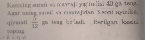 Kasrning surati va maxraji yig‘indisi 40 ga teng. 
Agar uning surati va maxrajidan 3 soni ayirilsa, 
qiymati  5/12  ga teng bo‘ladi. Berilgan kasrni 
toping.