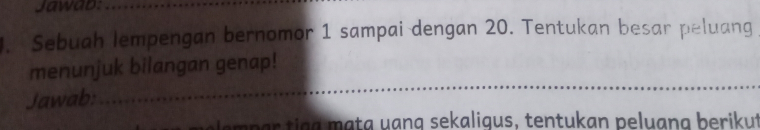 Jawab:_ 
. Sebuah lempengan bernomor 1 sampai dengan 20. Tentukan besar peluang 
_ 
menunjuk bilangan genap! 
Jawab: 
em p ar tigg mata uang sekaligus, tentukan peluang berikut