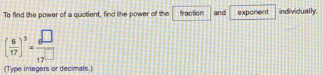 To find the power of a quotient, find the power of the fraction and exponent individually.
( 6/17 )^3= 8^(□)/17^(□) 
(Type integers or decimals.)