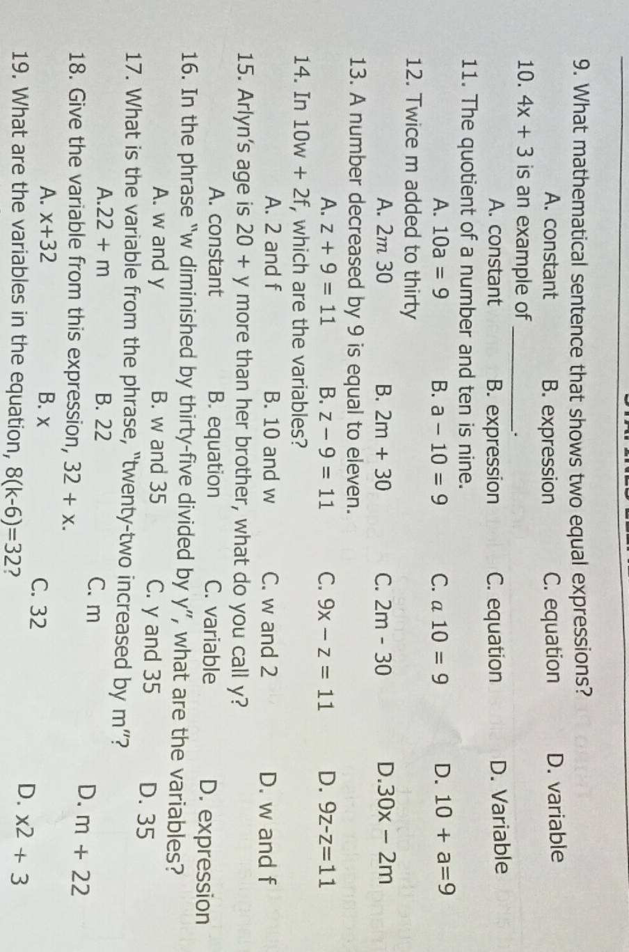 What mathematical sentence that shows two equal expressions?
A. constant B. expression C. equation D. variable
10. 4x+3 is an example of_
.
A. constant B. expression C. equation
D. Variable
11. The quotient of a number and ten is nine.
A. 10a=9 B. a-10=9 C. a10=9 D. 10+a=9
12. Twice m added to thirty
A. 2m 30 B. 2m+30 C. 2m-30 D. 30x-2m
13. A number decreased by 9 is equal to eleven.
A. z+9=11 B. z-9=11 C. 9x-z=11 D. 9z-z=11
14. In 10w+2f, , which are the variables?
A. 2 and f B. 10 and w C. w and 2 D. w and f
15. Arlyn's age is 20+y more than her brother, what do you call y?
A. constant B. equation C. variable D. expression
16. In the phrase “ w diminished by thirty-five divided by y ”, what are the variables?
A. w and y B. w and 35 C. y and 35 D. 35
17. What is the variable from the phrase, "twenty-two increased by m' ?
A. 22+m B. 22 C. m
18. Give the variable from this expression, 32+x. 
D. m+22
A. x+32 B. x C. 32
19. What are the variables in the equation, 8(k-6)=32 ?
D. x^2+3