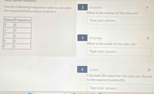Descriptive Statistics 
Use the following frequency table to calculate 2 0.5 points 
the requested descriptive statistics. What is the median of this data set? 
Type your answer...
3 0.5 points 
What is the mode of this data set? 
Type your answer... 
4 1 point 
Calculate the mean for this data set. Round 
to the nearest hundredth. 
Type your answer...