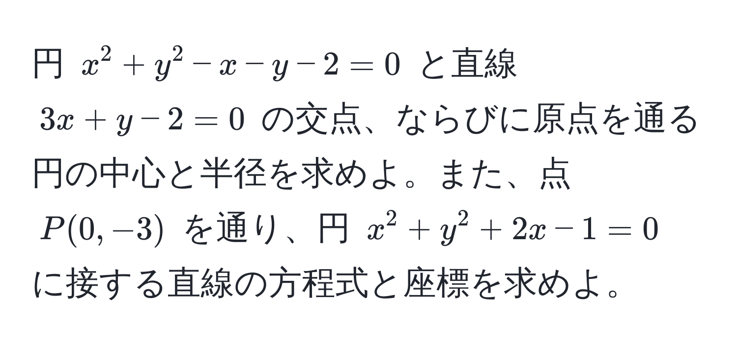 円 $x^2 + y^2 - x - y - 2 = 0$ と直線 $3x + y - 2 = 0$ の交点、ならびに原点を通る円の中心と半径を求めよ。また、点 $P(0, -3)$ を通り、円 $x^2 + y^2 + 2x - 1 = 0$ に接する直線の方程式と座標を求めよ。