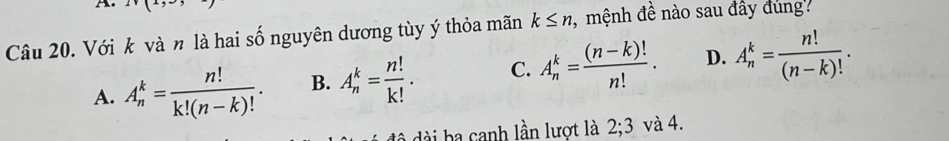 Với k và n là hai số nguyên dương tùy ý thỏa mãn k≤ n , mệnh đề nào sau đây đùng
A. A_n^(k=frac n!)k!(n-k)!. B. A_n^(k=frac n!)k!. C. A_n^(k=frac (n-k)!)n!. D. A_n^(k=frac n!)(n-k)!. 
đà dài ba canh lần lượt là 2; 3 và 4.