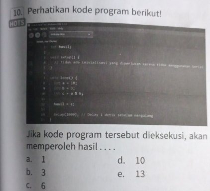 Perhatikan kode program berikut!
HOTS

tb
Aduma Uno .
==m mart Ds M
a 
□  hasil;
unid setup() ( idak ada inisialisasi yang diperlukan karens tidak eenggurakan Seriak

I 1=10^1
a=102
9 b=3, 
nt c=a* b_1
11
has11=6; 
delay(1000); // Delay 1 detik sebelum mengulang

Jika kode program tersebut dieksekusi, akan
memperoleh hasil . . . .
a. 1 d. 10
b. 3 e. 13
C. 6