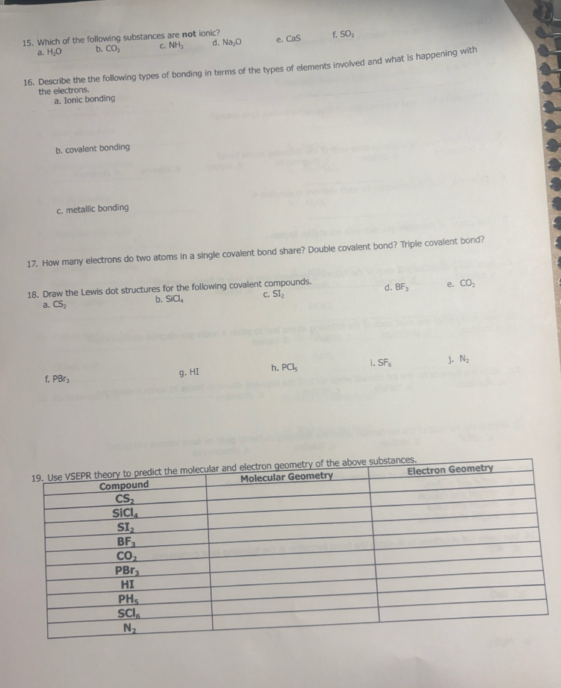 Which of the following substances are not ionic?
a, H_2O b. CO_2 C. NH_3 d. Na_2O e. CaS f. SO_2
16. Describe the the following types of bonding in terms of the types of elements involved and what is happening with
the electrons.
a. Ionic bonding
b. covalent bonding
c. metallic bonding
17. How many electrons do two atoms in a single covalent bond share? Double covalent bond? Triple covalent bond?
18. Draw the Lewis dot structures for the following covalent compounds.
d. BF_3 e. CO_2
a. CS_2
b. SiCl_4 C. SI_2
f. PBr_3 g. HI h. PCl_5 i. SF_6 j. N_2