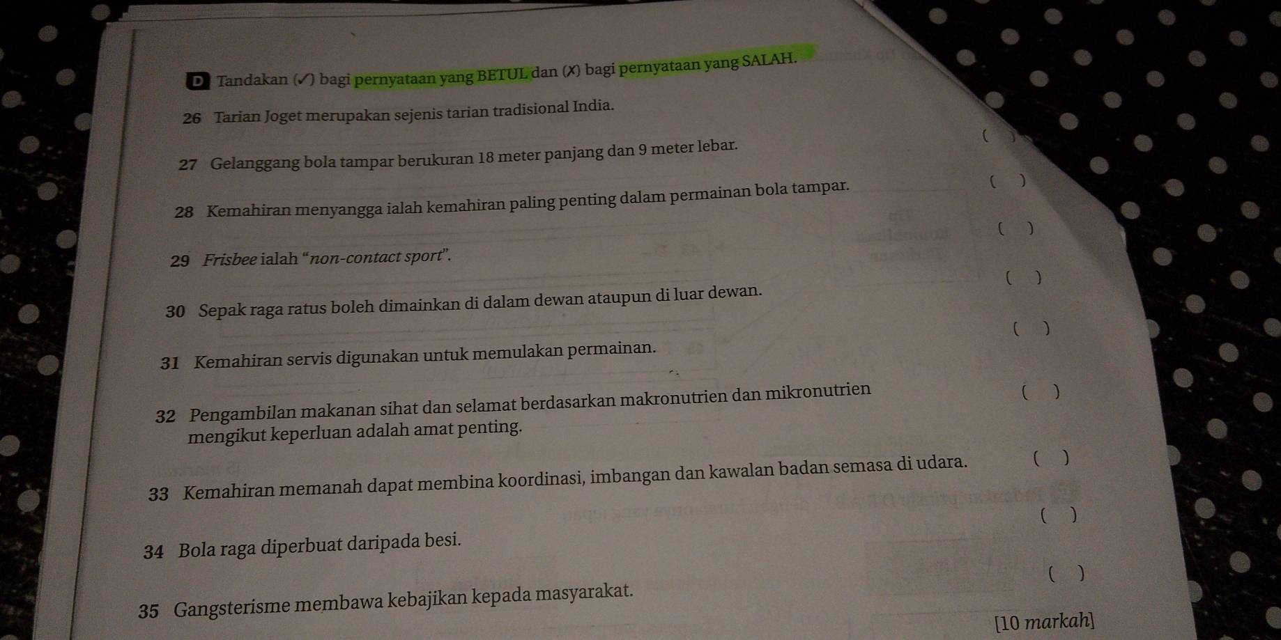 Tandakan (✓) bagi pernyataan yang BETUL dan (✗) bagi pernyataan yang SALAH.
26 Tarian Joget merupakan sejenis tarian tradisional India. 

27 Gelanggang bola tampar berukuran 18 meter panjang dan 9 meter lebar. 
28 Kemahiran menyangga ialah kemahiran paling penting dalam permainan bola tampar. ( ) 
( )
29 Frisbee ialah “non-contact sport”. 
( ) 
30 Sepak raga ratus boleh dimainkan di dalam dewan ataupun di luar dewan. 
31 Kemahiran servis digunakan untuk memulakan permainan. ( ) 
32 Pengambilan makanan sihat dan selamat berdasarkan makronutrien dan mikronutrien ( ) 
mengikut keperluan adalah amat penting. 
33 Kemahiran memanah dapat membina koordinasi, imbangan dan kawalan badan semasa di udara. ( ) 
( ) 
34 Bola raga diperbuat daripada besi. 
( ) 
35 Gangsterisme membawa kebajikan kepada masyarakat. 
[10 markah]