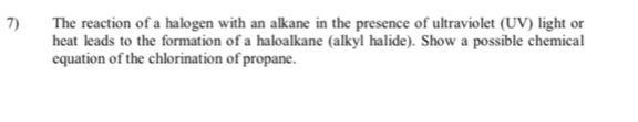 The reaction of a halogen with an alkane in the presence of ultraviolet (UV) light or 
heat leads to the formation of a haloalkane (alkyl halide). Show a possible chemical 
equation of the chlorination of propane.