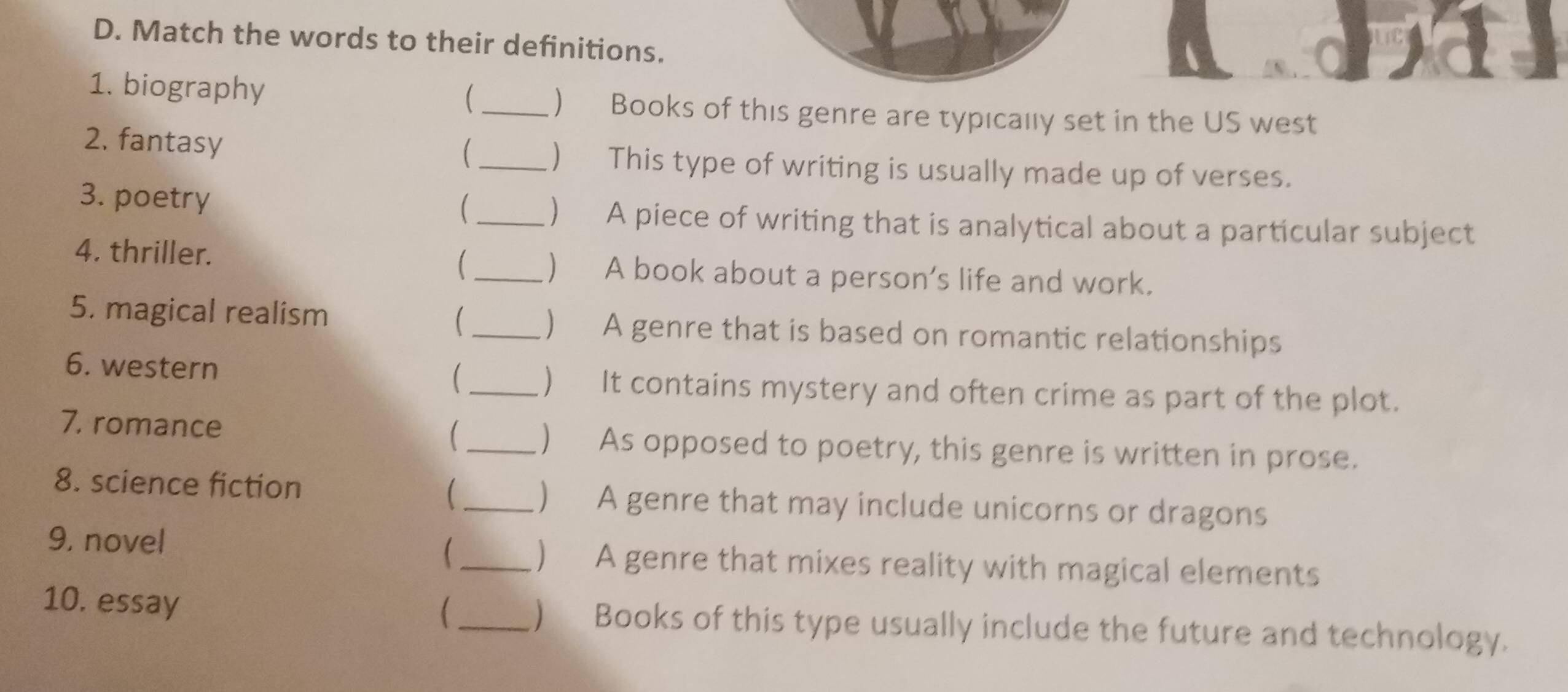 Match the words to their definitions. 
1. biography 
_ ) Books of this genre are typically set in the US west 
2. fantasy _) This type of writing is usually made up of verses. 
3. poetry _) A piece of writing that is analytical about a particular subject 
4. thriller. _) A book about a person’s life and work. 
5. magical realism _) A genre that is based on romantic relationships 
 
6. western _) It contains mystery and often crime as part of the plot. 
7, romance _) As opposed to poetry, this genre is written in prose. 
8. science fiction ( _) A genre that may include unicorns or dragons 
9. novel (_ ) A genre that mixes reality with magical elements 
 
10. essay _) Books of this type usually include the future and technology.