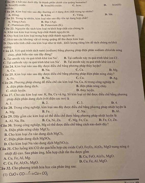 Chất nào dưới đây là thành phần chính của quặng hematite?
A. Iron(II) oxide. B. Iron(III) oxide. C. Iron. D. lron(11
sulfide.
Cầu 20. Kim loại nào sau đây thường có ở dạng đơn chất trong tự nhiên? D. Sắt.
A. Đồng B. Kẽm. C. Vàng.
Câu 21. Trong tự nhiên, kim loại nào sau đây tồn tại dạng hợp chất?
A. Vàng (Au). B. Bạc (Ag)
C. Platinium (Pt). D. Potassium (K).
Câu 22. Nguyên tắc tách kim loại ra khỏi hợp chất của chúng là
A. Khử ion kim loại trong hợp chất thành nguyên tử.
B. Oxy hoá ion kim loại trong hợp chất thành nguyên tử.
C. Hoà tan các khoàng vật có trong quặng để thu được kim loại.
D. Dựa trên tính chất của kim loại như từ tính , khối lượng riêng lớn để tách chúng ra khỏi
quǎng,
Câu 23. Với quá trình tách natri (sodium) bằng phương pháp điện phân sodium chloride nóng
chảy, phát biểu nào sau đây đúng?
A. Tại anode xảy ra quá trình khử ion Na*. B. Tại cathode xảy ra quá trình khử ion Cl.
C. Tai cathode xảy ra quá trình khử ion Na^+ D. Tại anode xây ra quá trình khử ion Cl,
Câu 24. Kim loại nào sau đây được điều chế bằng phương pháp thủy luyện?
A. Cu. B. Na. C. Ca. D. Mg.
Câu 25. Kim loại nào sau đây được điều chế bằng phương pháp điện phân nóng chảy?
A. Fe. B. Na. C. Cu. D. Ag.
Câu 26. Phương pháp chung đề điều chế các kim loại Na, Ca, Al trong công nghiệp là
A. điện phân dung dịch. B. diện phân nóng chảy.
C. nhiệt luyện. D. thủy luyện.
Câu 27. Cho các kim loại sau: K, Ba, Cu và Ag. Số kim loại có thể được điều chế bằng phương
pháp điện phân dung dịch (với điện cực trơ) là
A. 1. B. 2. C. 3. D. 4.
Câu 28. Trong công nghiệp, kim loại sau đây được điều chế bằng phương pháp nhiệt luyện là
A. Mg. B. Fe. C. Na. D. Al.
Câu 29. Dãy gồm các kim loại có thể điều chế được bằng phương pháp nhiệt luyện là
A. Al, Na, Ba. B. Ca, Ni, Zn. C. Mg, Fe, Cu. D. Fe, Cr, Zn.
Câu 30. Trong công nghiệp, Mg có thể được điều chế bằng cách nào dưới đây?
A. Điện phân nóng chảy MgCl_2.
B. Cho kim loại Zn vào dung dịch MgCl_2.
C. Điện phân dung dịch MgSO₄.
D. Cho kim loại Na vào dung dịch Mg(NO_3)_2.
Câu 31. Cho luồng khí CO dư qua hỗn hợp các oxide CuO,Fe_2O_3,Al_2O_3,MgO nung nóng ở
nhiệt độ cao. Sau phản ứng, hỗn hợp chất rắn thu được gồm
A. Cu, Fe, Al, Mg. B. Cu,FeO,Al_2O_3,MgO.
C. Cu, Fe, Al_2O_3,MgO.
D Cu,Fe,Al,MgO
Câu 32. Cho phương trình hóa học của phản ứng sau:
(1) CuO+COxrightarrow PCu+CO_2