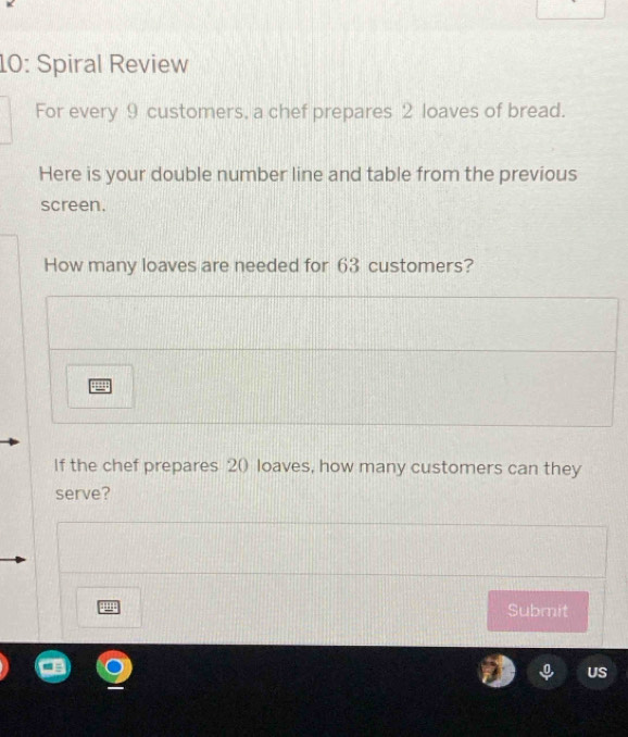 10: Spiral Review 
For every 9 customers, a chef prepares 2 loaves of bread. 
Here is your double number line and table from the previous 
screen. 
How many loaves are needed for 63 customers? 
If the chef prepares 2 () loaves, how many customers can they 
serve? 
Submit 
US