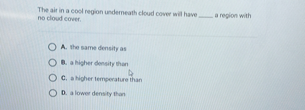 The air in a cool region underneath cloud cover will have _a region with
no cloud cover.
A. the same density as
B. a higher density than
C. a higher temperature than
D. a lower density than