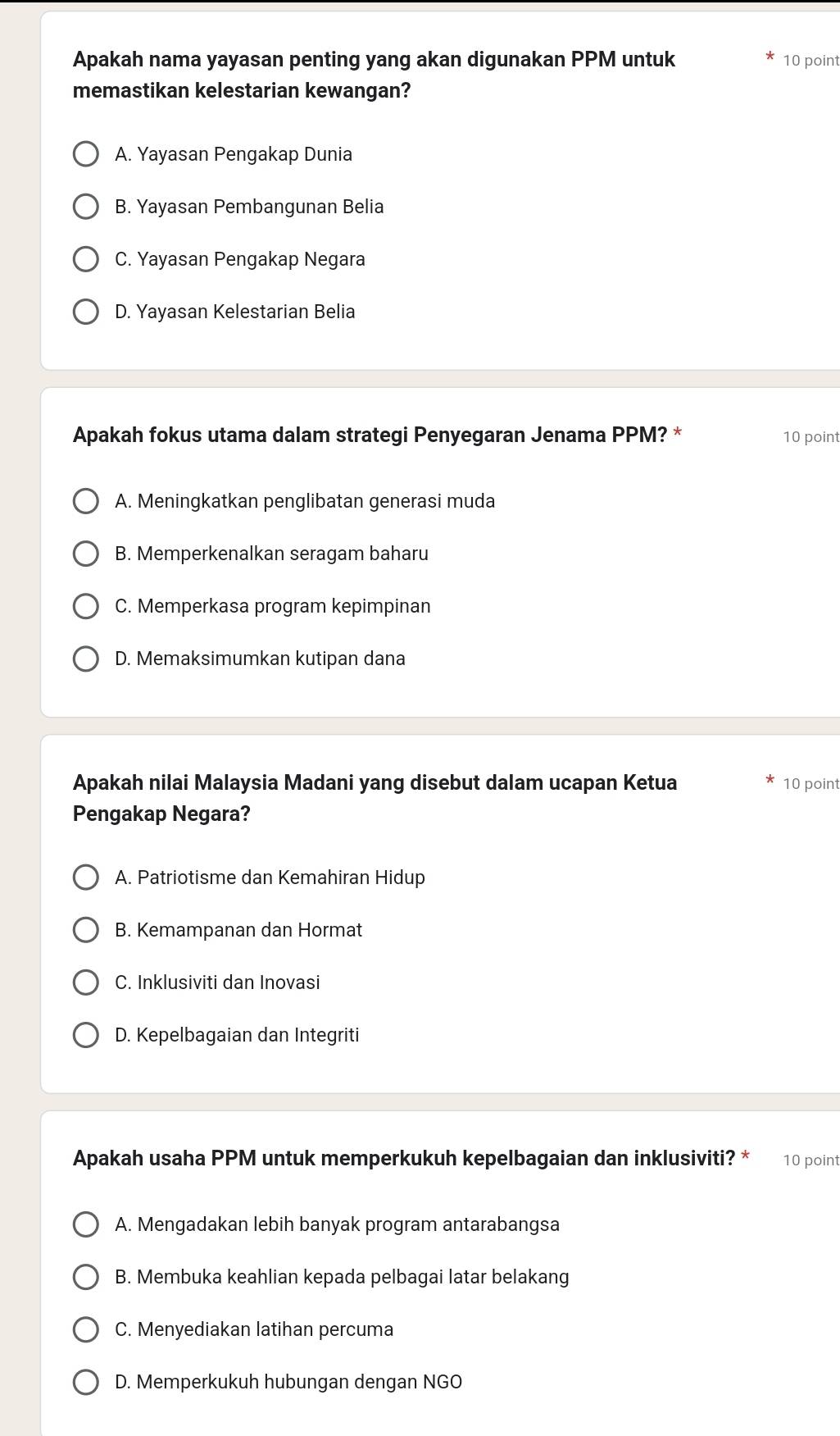 Apakah nama yayasan penting yang akan digunakan PPM untuk 10 point
memastikan kelestarian kewangan?
A. Yayasan Pengakap Dunia
B. Yayasan Pembangunan Belia
C. Yayasan Pengakap Negara
D. Yayasan Kelestarian Belia
Apakah fokus utama dalam strategi Penyegaran Jenama PPM? * 10 point
A. Meningkatkan penglibatan generasi muda
B. Memperkenalkan seragam baharu
C. Memperkasa program kepimpinan
D. Memaksimumkan kutipan dana
Apakah nilai Malaysia Madani yang disebut dalam ucapan Ketua 10 point
Pengakap Negara?
A. Patriotisme dan Kemahiran Hidup
B. Kemampanan dan Hormat
C. Inklusiviti dan Inovasi
D. Kepelbagaian dan Integriti
Apakah usaha PPM untuk memperkukuh kepelbagaian dan inklusiviti? * 10 point
A. Mengadakan lebih banyak program antarabangsa
B. Membuka keahlian kepada pelbagai latar belakang
C. Menyediakan latihan percuma
D. Memperkukuh hubungan dengan NGO