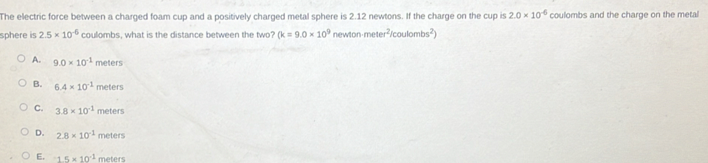 The electric force between a charged foam cup and a positively charged metal sphere is 2.12 newtons. If the charge on the cup is 2.0* 10^(-6) coulombs and the charge on the metal
sphere is 2.5* 10^(-6) coulombs, what is the distance between the two? (k=9.0* 10^9 newt n· meter^2/coulombs^2)
A. 9.0* 10^(-1) meters
B. 6.4* 10^(-1) meters
C. 3.8* 10^(-1) meters
D. 2.8* 10^(-1) meters
E. 1.5* 10^(-1) meters