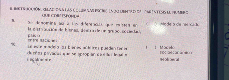 INSTRUCCIÓN. RELACIONA LAS COLUMNAS ESCRIBIENDO DENTRO DEL PARÉNTESIS EL NUMERO
QUE CORRESPONDA.
9. Se denomina así a las diferencias que existen en   Modelo de mercado
la distribución de bienes, dentro de un grupo, sociedad,
país o
entre naciones.
10. En este modelo los bienes públicos pueden tener ( ) Modelo
dueños privados que se apropian de ellos legal o socioeconómico
ilegalmente. neoliberal