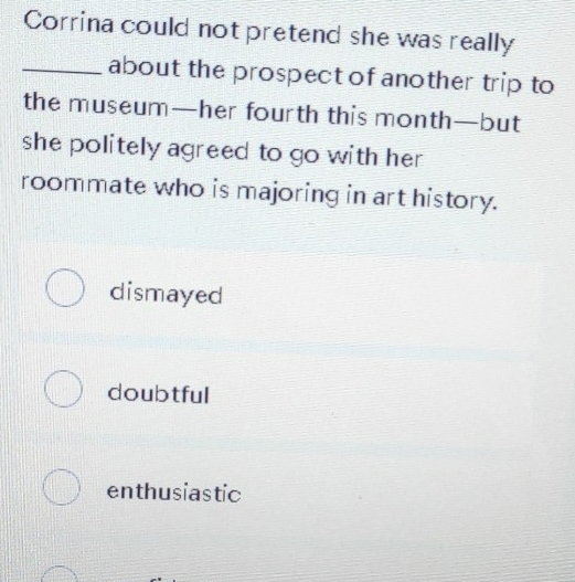 Corrina could not pretend she was really
_about the prospect of another trip to
the museum—her fourth this month—but
she politely agreed to go with her .
roommate who is majoring in art history.
dismayed
doubtful
enthusiastic