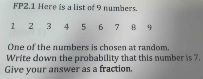 FP2.1 Here is a list of 9 numbers.
1 2 3 4 5 6 7 8 9
One of the numbers is chosen at random. 
Write down the probability that this number is 7. 
Give your answer as a fraction.