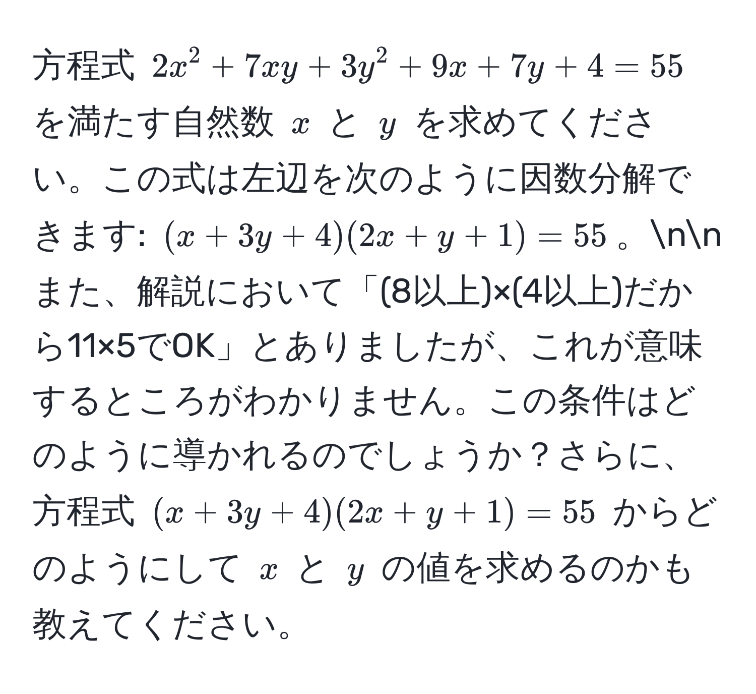 方程式 $2x^2 + 7xy + 3y^2 + 9x + 7y + 4 = 55$ を満たす自然数 $x$ と $y$ を求めてください。この式は左辺を次のように因数分解できます: $(x + 3y + 4)(2x + y + 1) = 55$。nnまた、解説において「(8以上)×(4以上)だから11×5でOK」とありましたが、これが意味するところがわかりません。この条件はどのように導かれるのでしょうか？さらに、方程式 $(x + 3y + 4)(2x + y + 1) = 55$ からどのようにして $x$ と $y$ の値を求めるのかも教えてください。