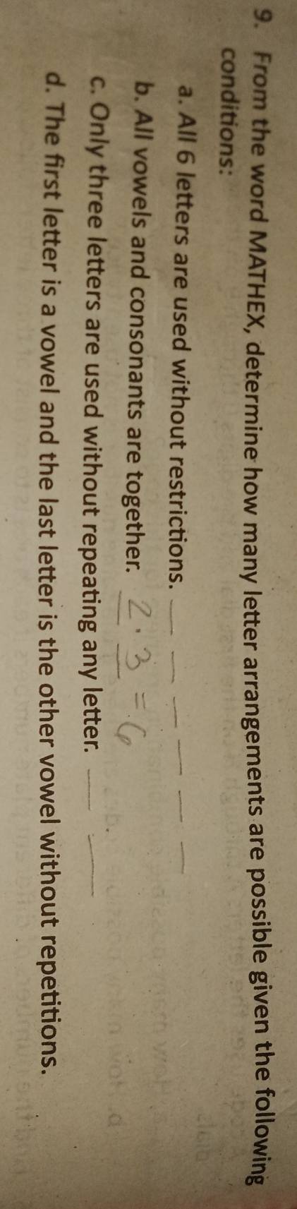 From the word MATHEX, determine how many letter arrangements are possible given the following 
conditions: 
a. All 6 letters are used without restrictions._ 
_ 
_ 
_ 
b. All vowels and consonants are together. 
c. Only three letters are used without repeating any letter._ 
_ 
d. The first letter is a vowel and the last letter is the other vowel without repetitions.