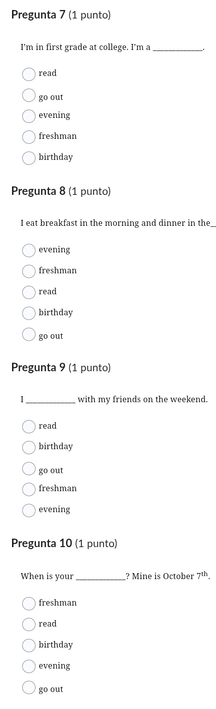 Pregunta 7 (1 punto)
I’'m in first grade at college. I’m a_ .
read
go out
evening
freshman
birthday
Pregunta 8 (1 punto)
I eat breakfast in the morning and dinner in the
evening
freshman
read
birthday
go out
Pregunta 9 (1 punto)
I_ with my friends on the weekend.
read
birthday
go out
freshman
evening
Pregunta 10 (1 punto)
When is your_ ? Mine is October 7^(th).
freshman
read
birthday
evening
go out