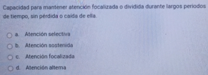 Capacidad para mantener atención focalizada o dividida durante largos periodos
de tiempo, sin pérdida o caída de ella.
a. Atención selectiva
b. Atención sostenida
c.Atención focalizada
d. Atención alterna