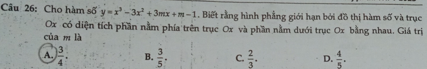 Cho hàm số y=x^3-3x^2+3mx+m-1. Biết rằng hình phẳng giới hạn bởi đồ thị hàm số và trục
Ox có diện tích phần nằm phía trên trục Ox và phần nằm dưới trục Ox bằng nhau. Giá trị
của m là
A.  3/4 .  3/5 .  2/3 .  4/5 . 
B.
C.
D.