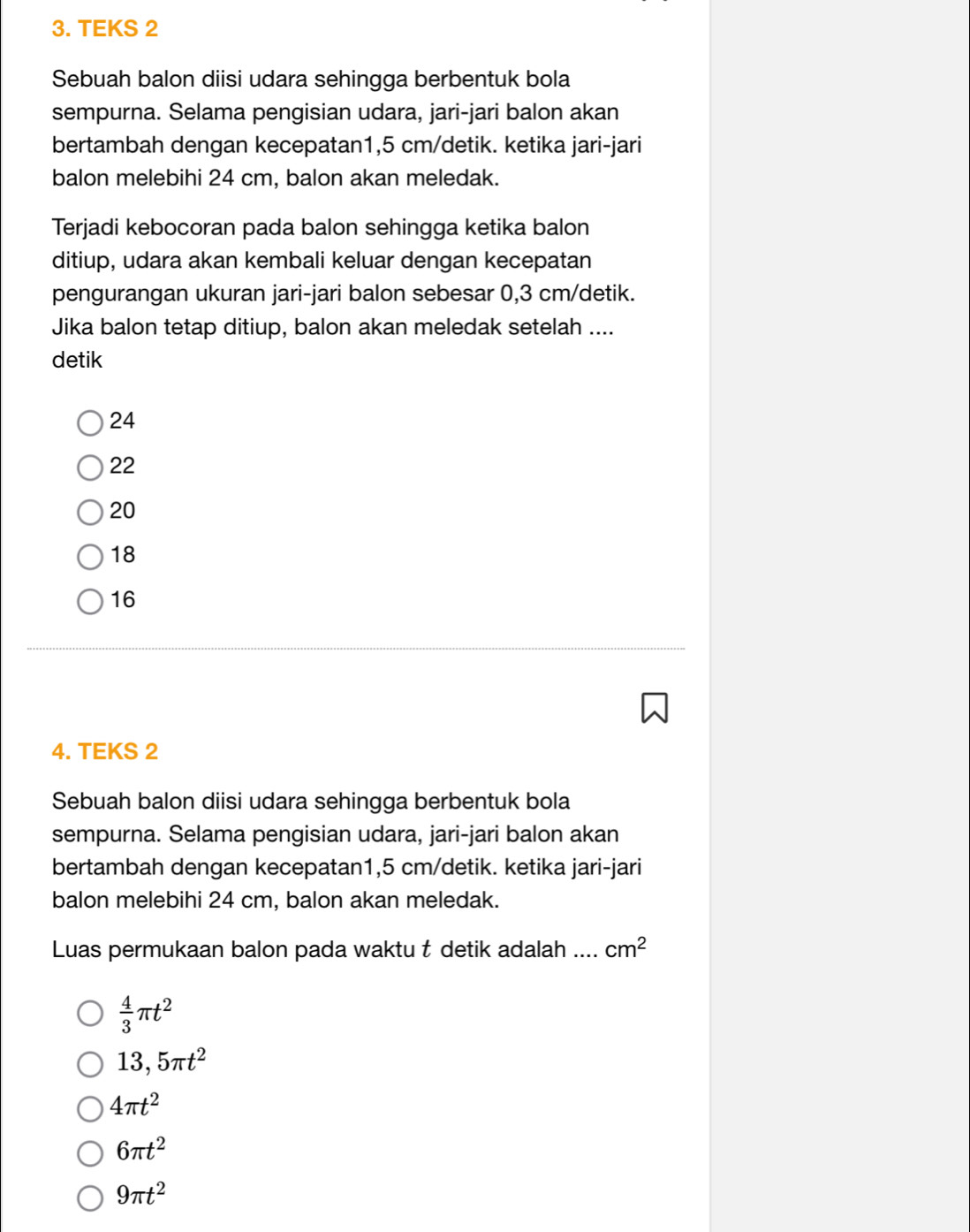 TEKS 2
Sebuah balon diisi udara sehingga berbentuk bola
sempurna. Selama pengisian udara, jari-jari balon akan
bertambah dengan kecepatan1, 5 cm /detik. ketika jari-jari
balon melebihi 24 cm, balon akan meledak.
Terjadi kebocoran pada balon sehingga ketika balon
ditiup, udara akan kembali keluar dengan kecepatan
pengurangan ukuran jari-jari balon sebesar 0,3 cm /detik.
Jika balon tetap ditiup, balon akan meledak setelah ....
detik
24
22
20
18
16
4. TEKS 2
Sebuah balon diisi udara sehingga berbentuk bola
sempurna. Selama pengisian udara, jari-jari balon akan
bertambah dengan kecepatan1, 5 cm /detik. ketika jari-jari
balon melebihi 24 cm, balon akan meledak.
Luas permukaan balon pada waktu t detik adalah .... cm^2
 4/3 π t^2
13,5π t^2
4π t^2
6π t^2
9π t^2