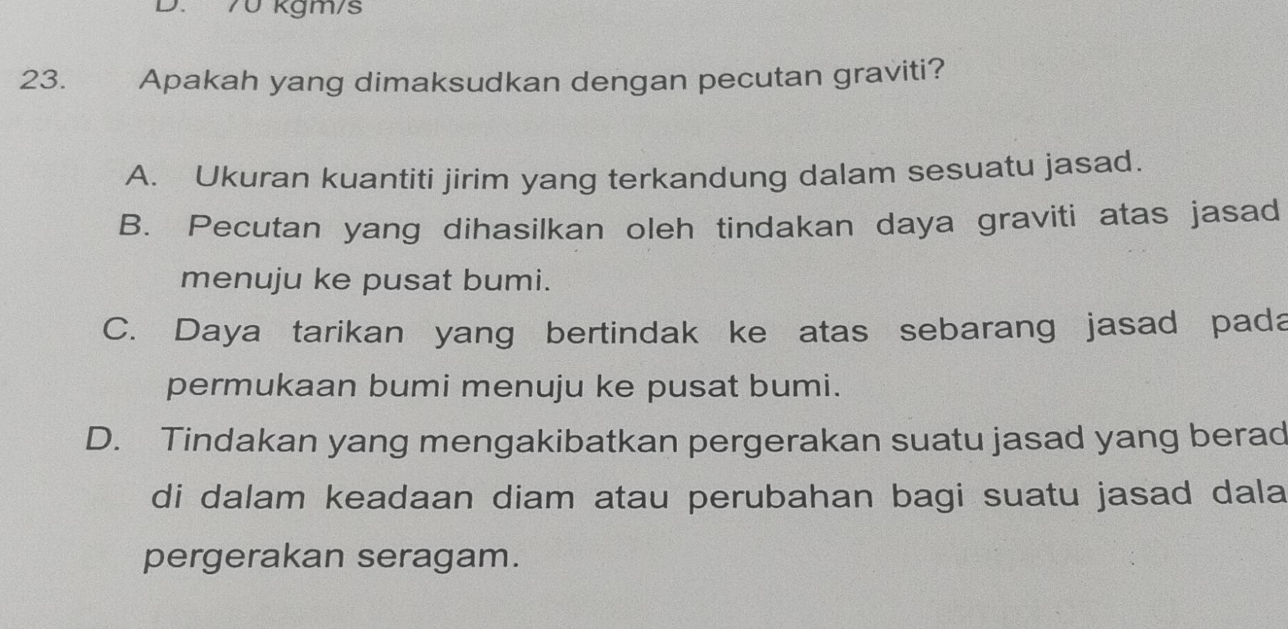 70 kgm/s
23. Apakah yang dimaksudkan dengan pecutan graviti?
A. Ukuran kuantiti jirim yang terkandung dalam sesuatu jasad.
B. Pecutan yang dihasilkan oleh tindakan daya graviti atas jasad
menuju ke pusat bumi.
C. Daya tarikan yang bertindak ke atas sebarang jasad pada
permukaan bumi menuju ke pusat bumi.
D. Tindakan yang mengakibatkan pergerakan suatu jasad yang berad
di dalam keadaan diam atau perubahan bagi suatu jasad dala
pergerakan seragam.