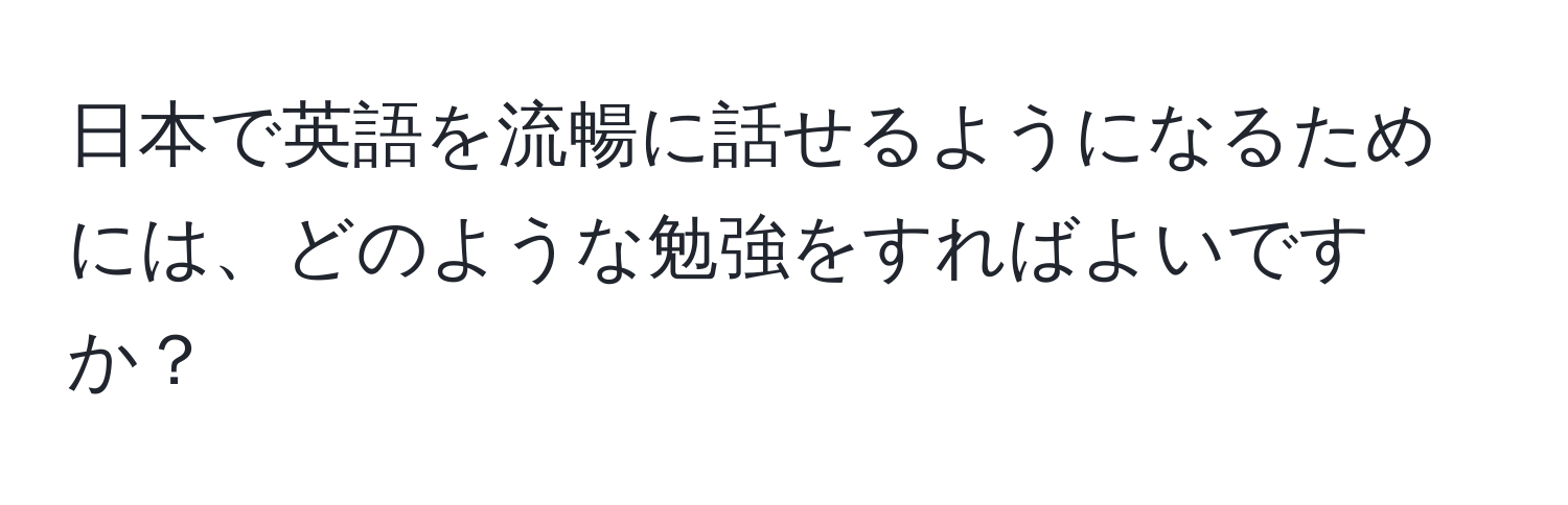 日本で英語を流暢に話せるようになるためには、どのような勉強をすればよいですか？