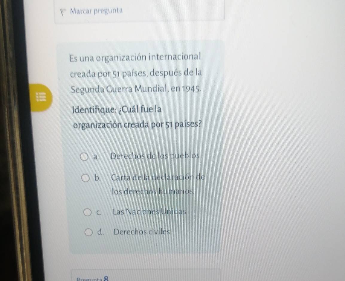 Marcar pregunta
Es una organización internacional
creada por 51 países, después de la
Segunda Guerra Mundial, en 1945.
Identifique: ¿Cuál fue la
organización creada por 51 países?
a. Derechos de los pueblos
b. Carta de la declaración de
los derechos humanos.
c. Las Naciones Unidas
d. Derechos civiles
Pregunta 8