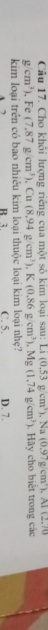 Cho khổi lượng riêng của một số kim loại sau: I Li(0.53g/cm^3) , Na (0.97g/cm^3), AI(2.70
g/cm^3). Fe (7.87g/cm^3) , Cu (8,94g/cm^3) , K (0.86g/cm^3). ), Mg(1,74g/cm^3). Hãy cho biết trong các
kim loại trên có bao nhiêu kim loại thuộc loại kim loại nhẹ?
B. 3. C. 5. D. 7.