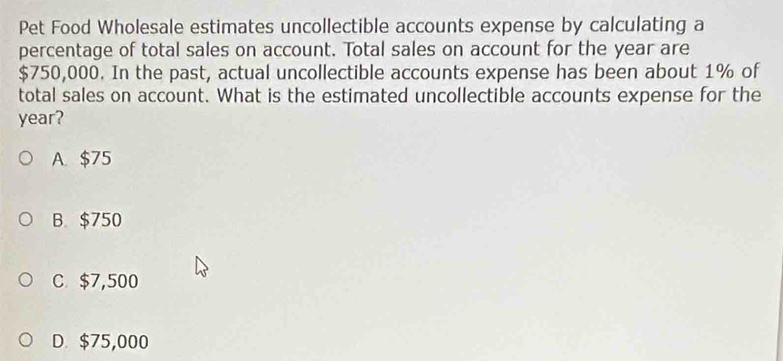 Pet Food Wholesale estimates uncollectible accounts expense by calculating a
percentage of total sales on account. Total sales on account for the year are
$750,000. In the past, actual uncollectible accounts expense has been about 1% of
total sales on account. What is the estimated uncollectible accounts expense for the
year?
A. $75
B. $750
C $7,500
D. $75,000