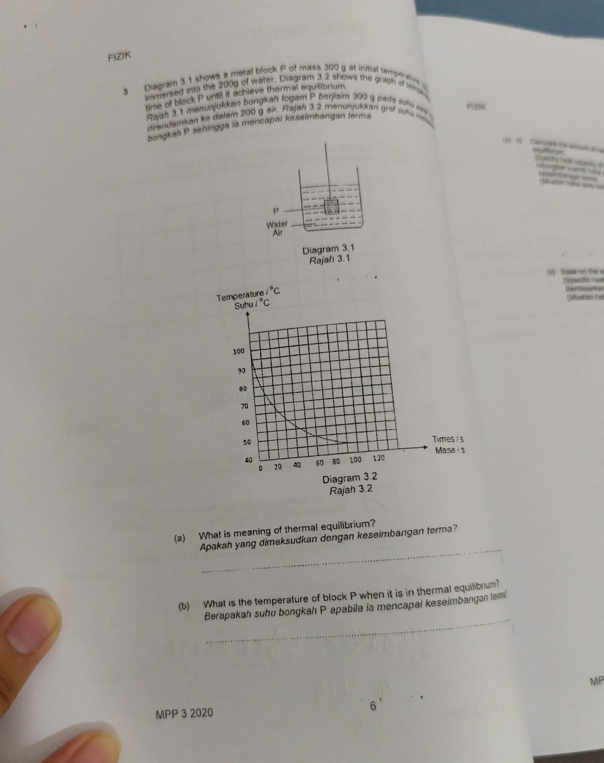 FIZIK
3 Diagram 3.1 shows a metal block P of mass 300 g at initial temperaturs 
immersed into the 200g of water, Diagram 3.2 shows the graph of tempe
time of block P until it achieve thermal equilibrium.
Rajah 3.1 menunjukkan bongkah logam P berjisim 300 g pada suhu aw FIZIK
direndamkan ke dalam 200 g air. Rajah 3.2 menunjukkan graf suhu mea
bongkah P sehingga ia mencapai keseimbangan terma
(e) (1)  Catesatn the aount of h 
San a Yeat catty
Pilunigsan an  I F t bmmbanián ters
r atárs Tadss s or d    
p
Water
Air
Diagram 3.1
Rajah 3.1
(i)  Base on the a
[Specifio neal
Bardesarken
[Muatan nal
(a) What is meaning of thermal equilibrium?
_
Apakah yang dimaksudkan dengan keseimbangan terma?
(b) What is the temperature of block P when it is in thermal equilibrium?
_
Berapakah suhu bongkah P apabila ia mencapai keseimbangan tem
MP
MPP 3 2020 6