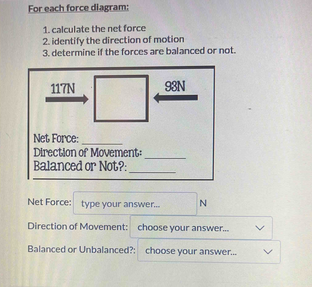 For each force diagram: 
1. calculate the net force 
2. identify the direction of motion 
3. determine if the forces are balanced or not.
117N 93N
Net Force:_ 
_ 
Direction of Movement: 
Balanced or Not?:_ 
Net Force: type your answer... 
N 
Direction of Movement: choose your answer... 
Balanced or Unbalanced?: choose your answer...