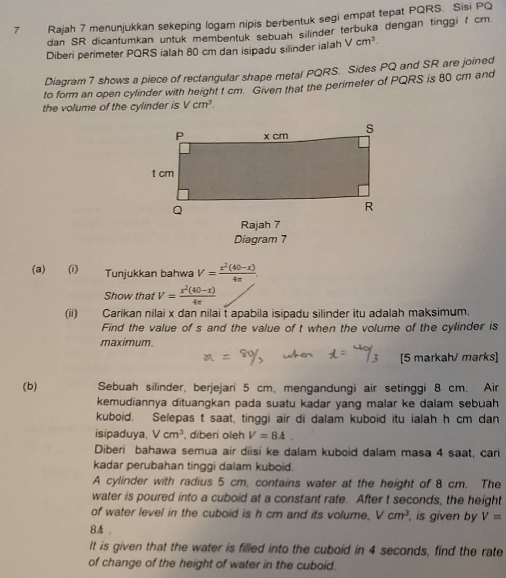 Rajah 7 menunjukkan sekeping logam nipis berbentuk segi empat tepat PQRS. Sisi PQ
dan SR dicantumkan untuk membentuk sebuah silinder terbuka dengan tinggi t cm.
Diberi perimeter PQRS ialah 80 cm dan isipadu silinder ialah Vcm^3.
Diagram 7 shows a piece of rectangular shape metal PQRS. Sides PQ and SR are joined
to form an open cylinder with height t cm. Given that the perimeter of PQRS is 80 cm and
the volume of the cylinder is Vcm^3.
Rajah 7
Diagram 7
(a) (i) Tunjukkan bahwa V= (x^2(40-x))/4π  .
Show that V= (x^2(40-x))/4π  
(ii) Carikan nilai x dan nilai t apabila isipadu silinder itu adalah maksimum.
Find the value of s and the value of t when the volume of the cylinder is
maximum.
[5 markah/ marks]
(b) Sebuah silinder, berjejari 5 cm, mengandungi air setinggi 8 cm. Air
kemudiannya dituangkan pada suatu kadar yang malar ke dalam sebuah
kuboid. Selepas t saat, tinggi air di dalam kuboid itu ialah h cm dan
isipaduya, Vcm^3 , diberi oleh V=84.
Diberi bahawa semua air diisí ke dalam kuboid dalam masa 4 saat, cari
kadar perubahan tinggi dalam kuboid.
A cylinder with radius 5 cm, contains water at the height of 8 cm. The
water is poured into a cuboid at a constant rate. After t seconds, the height
of water level in the cuboid is h cm and its volume, Vcm^3 , is given by V=
8A .
It is given that the water is filled into the cuboid in 4 seconds, find the rate
of change of the height of water in the cuboid.